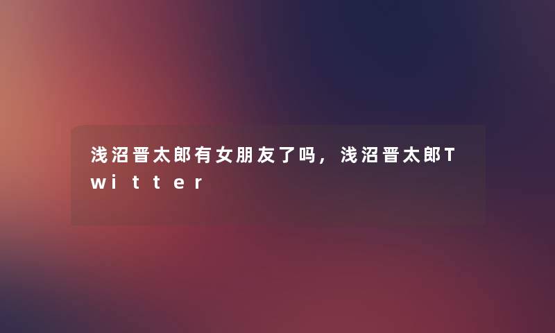 浅沼晋太郎有女朋友了吗,浅沼晋太郎Twitter