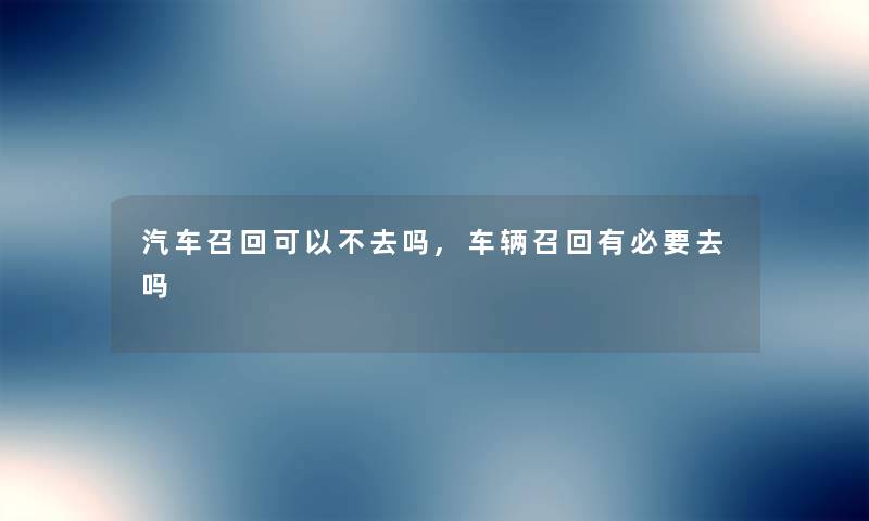 汽车召回可以不去吗,车辆召回有必要去吗