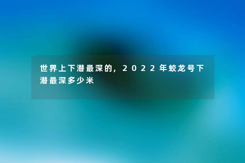 世界上下潜深的,2022年蛟龙号下潜深多少米