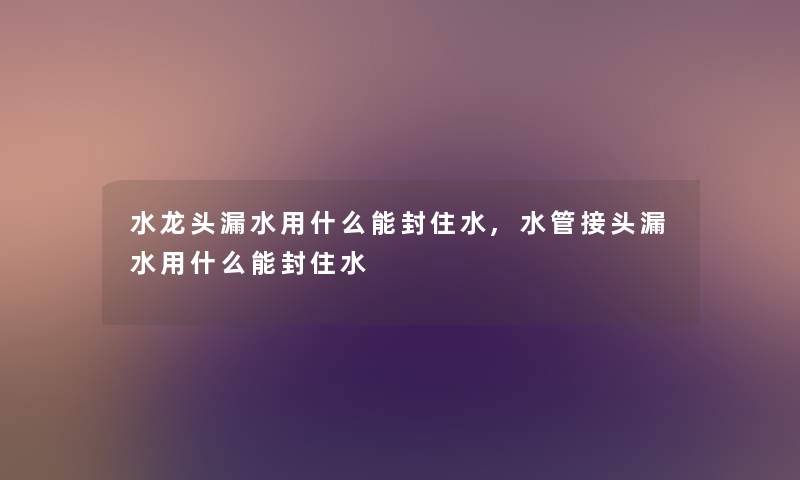 水龙头漏水用什么能封住水,水管接头漏水用什么能封住水