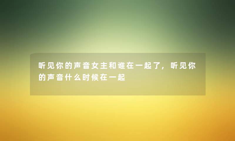 听见你的声音女主和谁在一起了,听见你的声音什么时候在一起