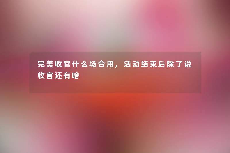 完美收官什么场合用,活动结束后除了说收官还有啥