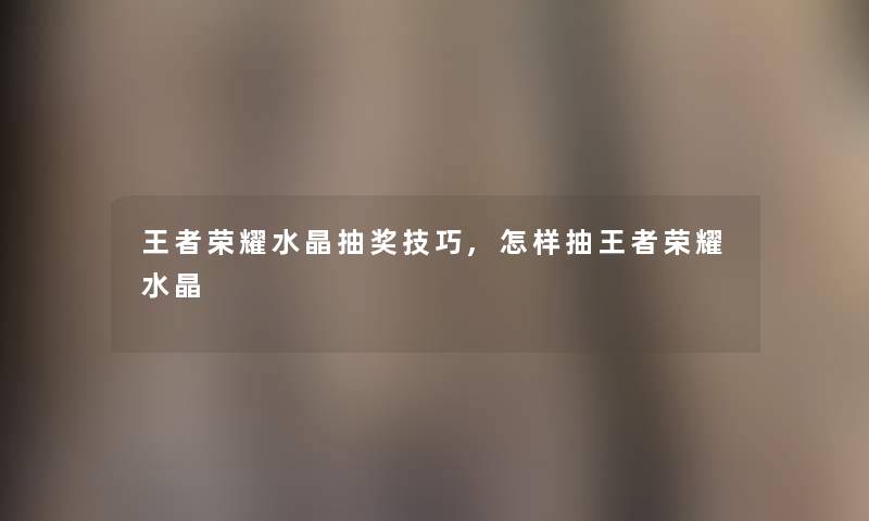 王者荣耀水晶抽奖技巧,怎样抽王者荣耀水晶