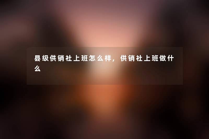 县级供销社上班怎么样,供销社上班做什么