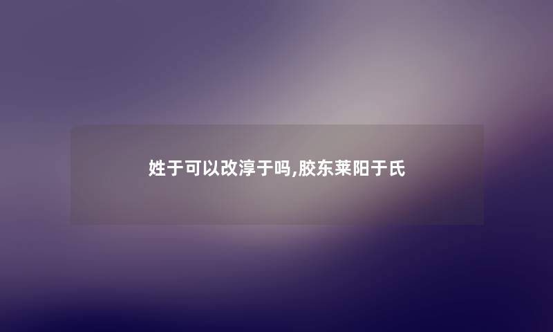 姓于可以改淳于吗,胶东莱阳于氏