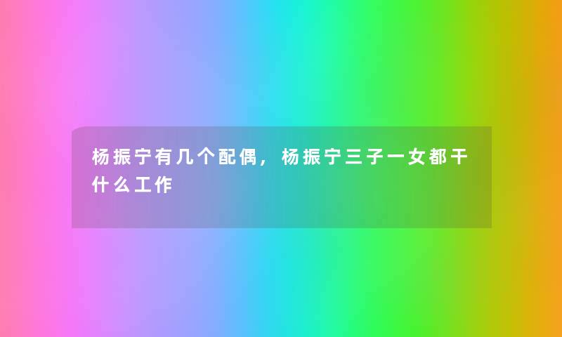 杨振宁有几个配偶,杨振宁三子一女都干什么工作