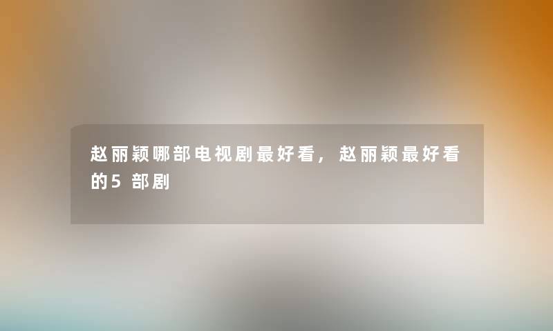 赵丽颖哪部电视剧好看,赵丽颖好看的5部剧