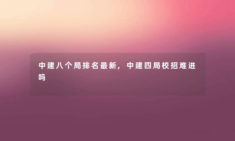 中建八个局推荐新,中建四局校招难进吗