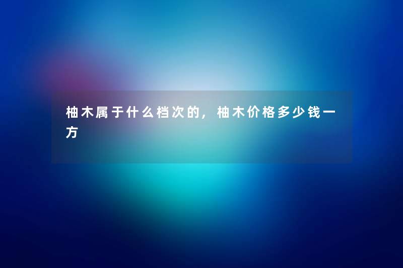 柚木属于什么档次的,柚木价格多少钱一方