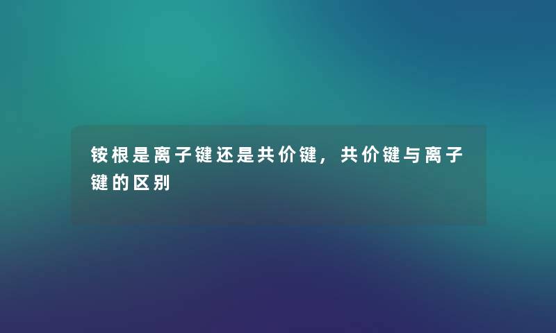 铵根是离子键还是共价键,共价键与离子键的区别