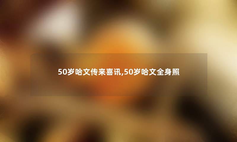 50岁哈文传来喜讯,50岁哈文全身照