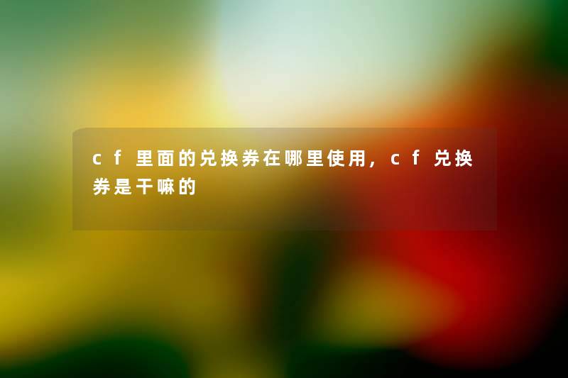 cf里面的兑换券在哪里使用,cf兑换券是干嘛的