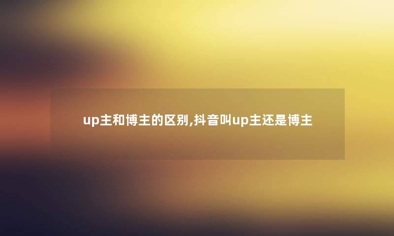 up主和博主的区别,抖音叫up主还是博主