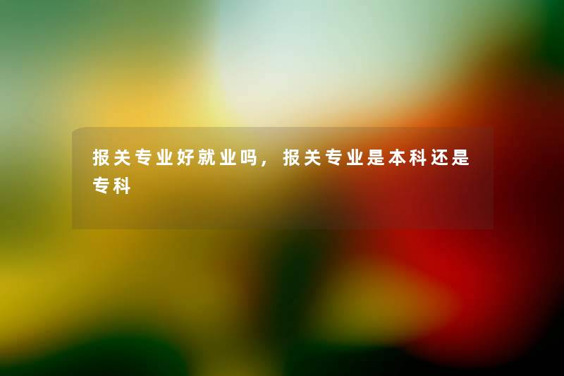 报关专业好就业吗,报关专业是本科还是专科