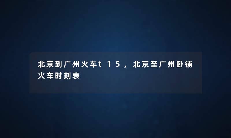 北京到广州火车t15,北京至广州卧铺火车时刻表