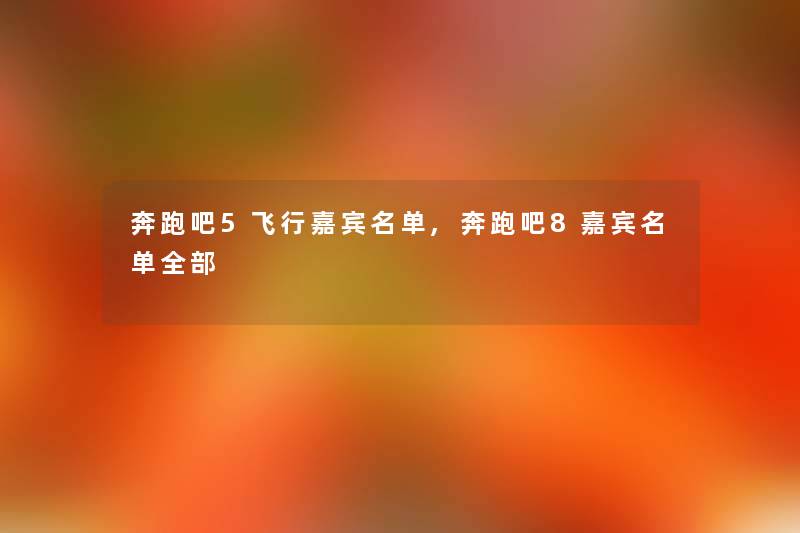 奔跑吧5飞行嘉宾名单,奔跑吧8嘉宾名单整理的