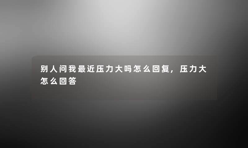 别人问我近压力大吗怎么回复,压力大怎么回答