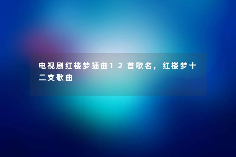 电视剧红楼梦插曲12首歌名,红楼梦十二支歌曲