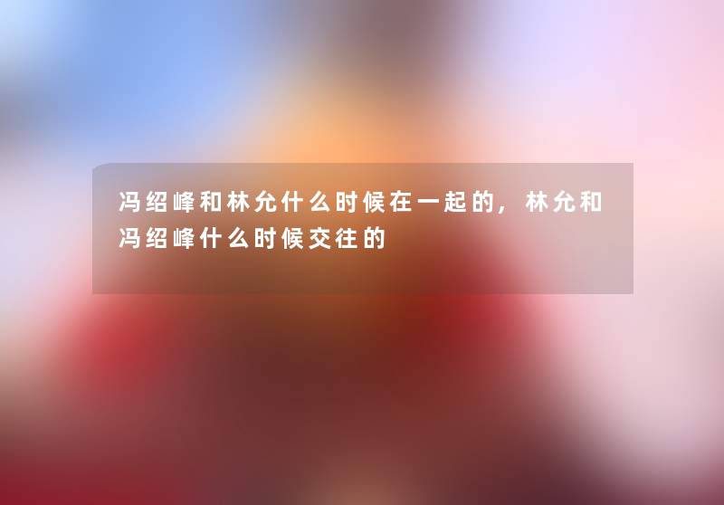 冯绍峰和林允什么时候在一起的,林允和冯绍峰什么时候交往的