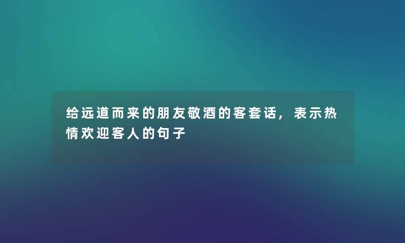 给远道而来的朋友敬酒的客套话,表示热情欢迎客人的句子