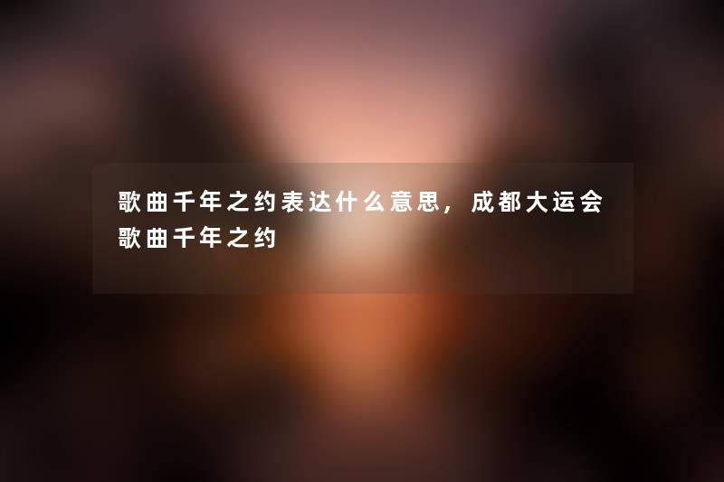 歌曲千年之约表达什么意思,成都大运会歌曲千年之约