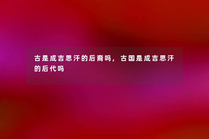 古是成吉思汗的后裔吗,古国是成吉思汗的后代吗