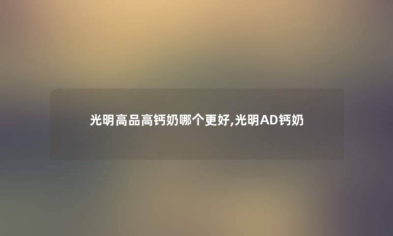 光明高品高钙奶哪个更好,光明AD钙奶