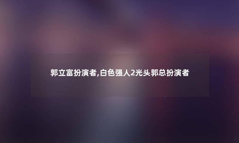 郭立富扮演者,白色强人2光头郭总扮演者