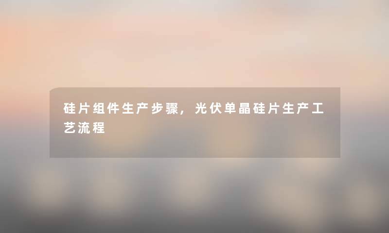 硅片组件生产步骤,光伏单晶硅片生产工艺流程