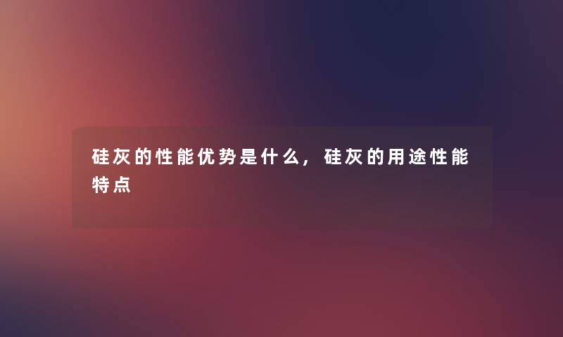 硅灰的性能优势是什么,硅灰的用途性能特点