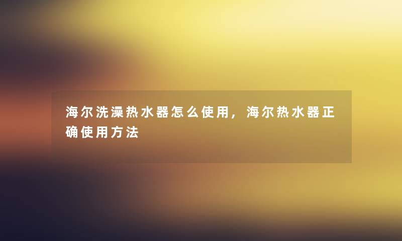 海尔洗澡热水器怎么使用,海尔热水器正确使用方法