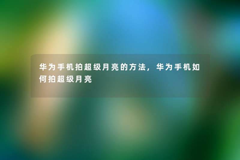 华为手机拍超级月亮的方法,华为手机如何拍超级月亮