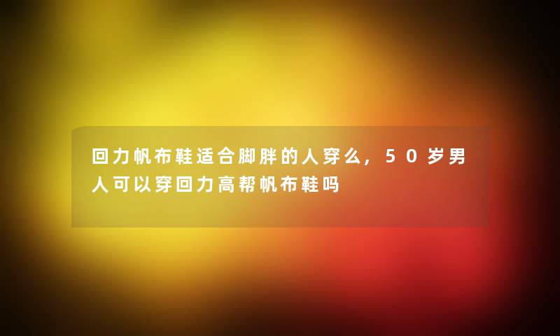 回力帆布鞋适合脚胖的人穿么,50岁男人可以穿回力高帮帆布鞋吗