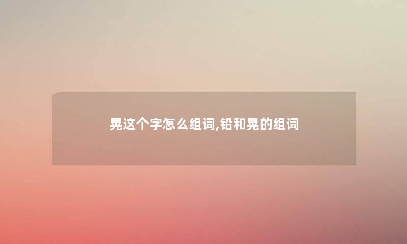 晃这个字怎么组词,铅和晃的组词