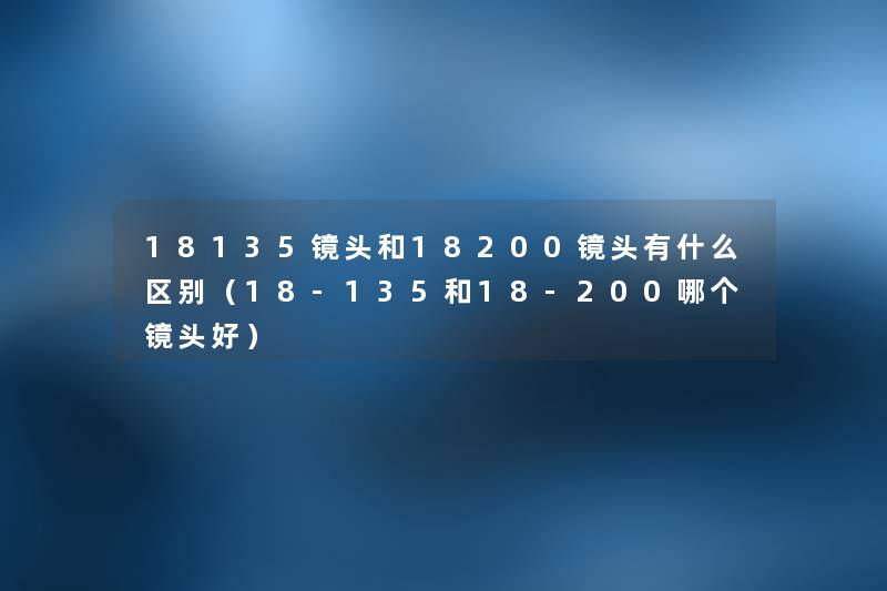 18135镜头和18200镜头有什么区别（18-135和18-200哪个镜头好）