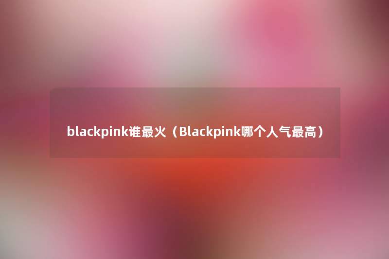 blackpink谁火（Blackpink哪个人气高）