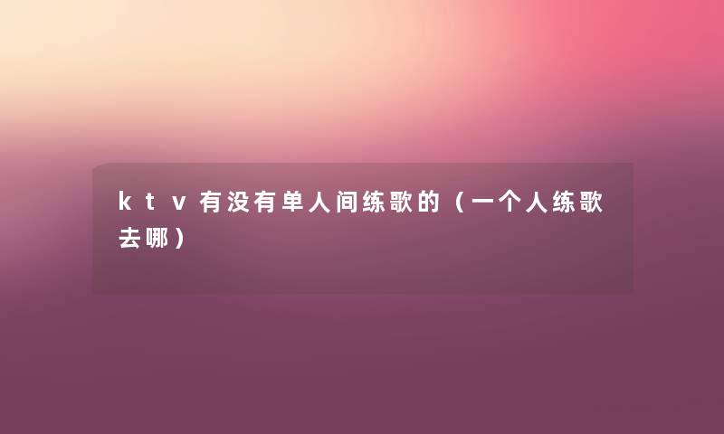 ktv有没有单人间练歌的（一个人练歌去哪）