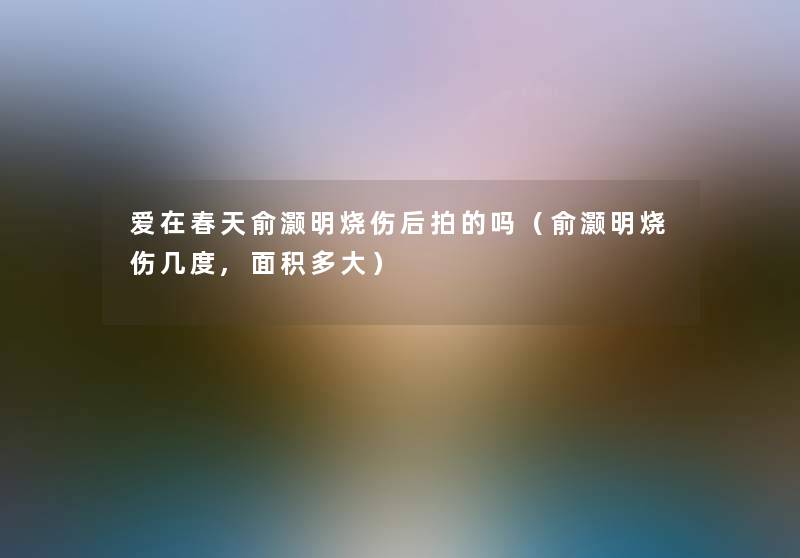 爱在春天俞灏明烧伤后拍的吗（俞灏明烧伤几度,面积多大）