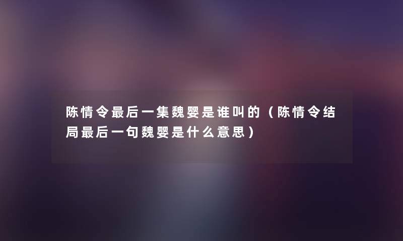 陈情令这里要说一集魏婴是谁叫的（陈情令结局这里要说一句魏婴是什么意思）