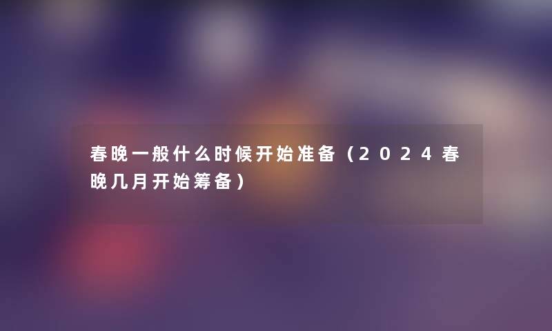 春晚一般什么时候开始准备（2024春晚几月开始筹备）