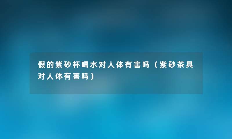 假的紫砂杯喝水对人体有害吗（紫砂茶具对人体有害吗）