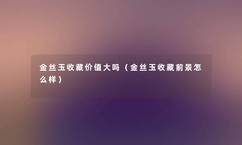 金丝玉收藏价值大吗（金丝玉收藏前景怎么样）