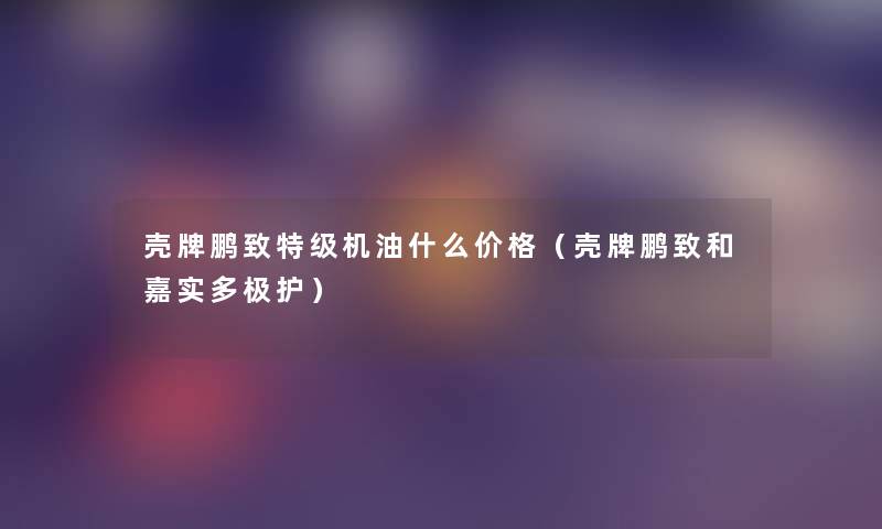 壳牌鹏致特级机油什么价格（壳牌鹏致和嘉实多极护）