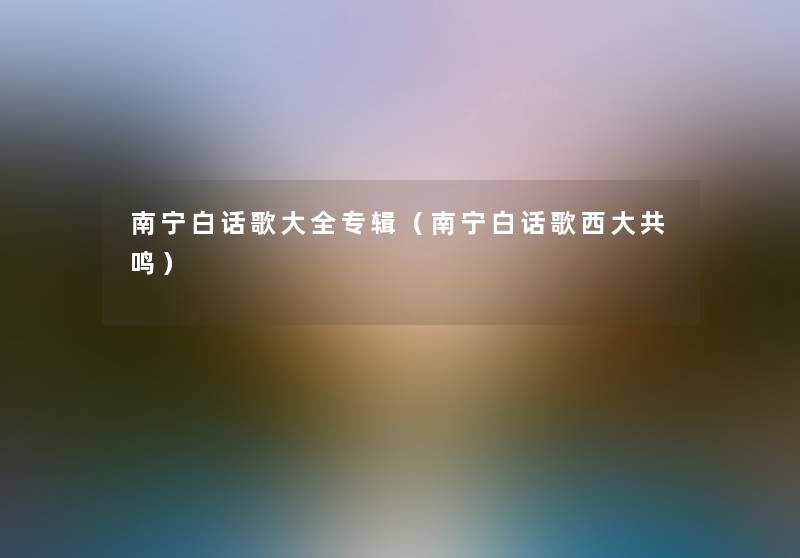 南宁白话歌大全专辑（南宁白话歌西大共鸣）