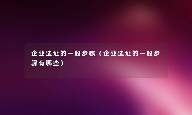 企业选址的一般步骤（企业选址的一般步骤有哪些）