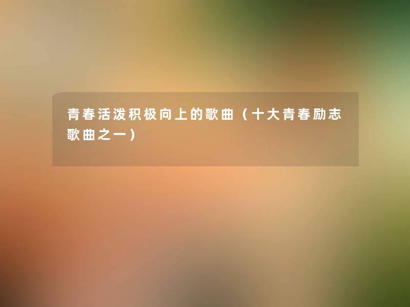 青春活泼积极向上的歌曲（一些青春励志歌曲之一）