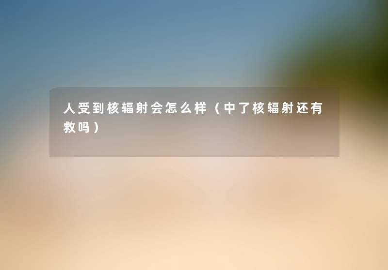 人受到核辐射会怎么样（中了核辐射还有救吗）