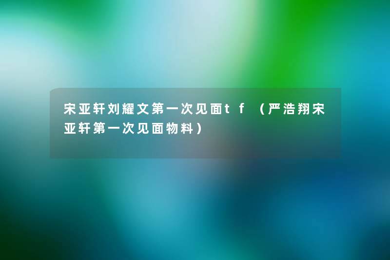 宋亚轩刘耀文第一次见面tf（严浩翔宋亚轩第一次见面物料）