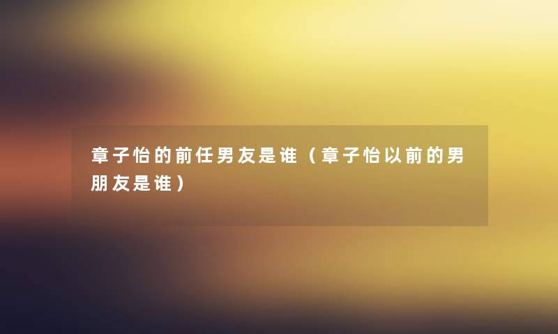 章子怡的前任男友是谁（章子怡以前的男朋友是谁）