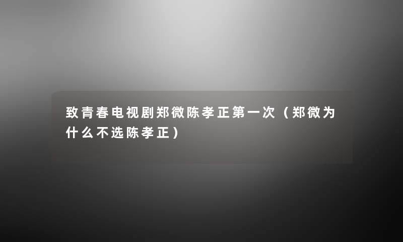 致青春电视剧郑微陈孝正第一次（郑微为什么不选陈孝正）